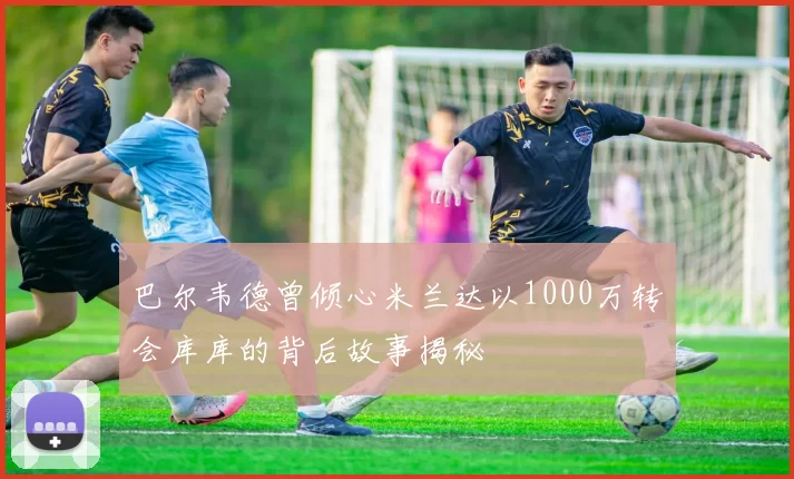 巴尔韦德曾倾心米兰达以1000万转会库库的背后故事揭秘