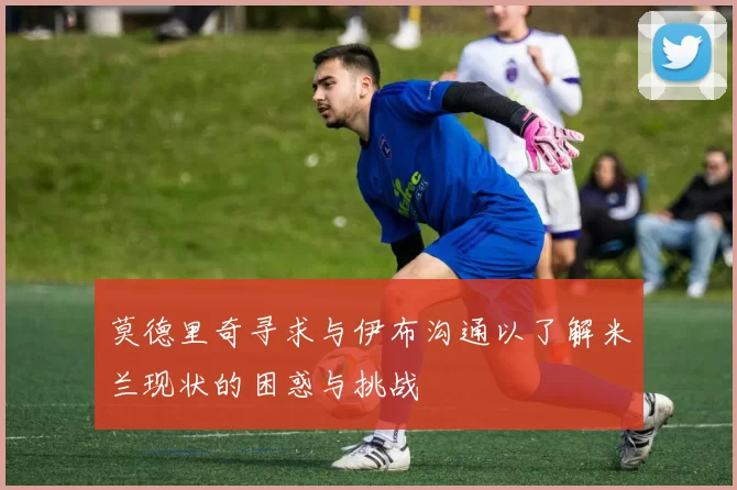 莫德里奇寻求与伊布沟通以了解米兰现状的困惑与挑战