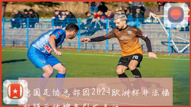 德国足协总部因2024欧洲杯非法福利疑云被搜查引发关注